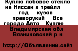 Куплю лобовое стекло на Ниссан х трейлл 2014 год 32 кузов , праворукий  - Все города Авто » Куплю   . Владимирская обл.,Вязниковский р-н